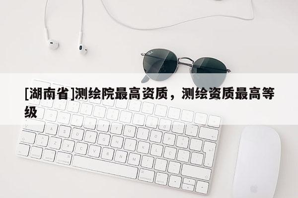 [湖南省]测绘院最高资质，测绘资质最高等级