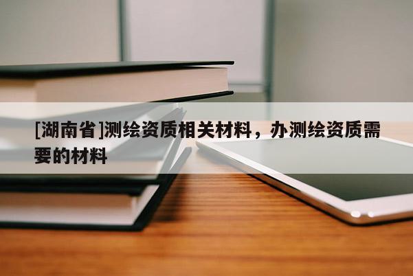 [湖南省]测绘资质相关材料，办测绘资质需要的材料