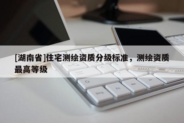 [湖南省]住宅测绘资质分级标准，测绘资质最高等级