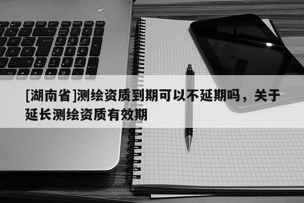 [湖南省]测绘资质到期可以不延期吗，关于延长测绘资质有效期