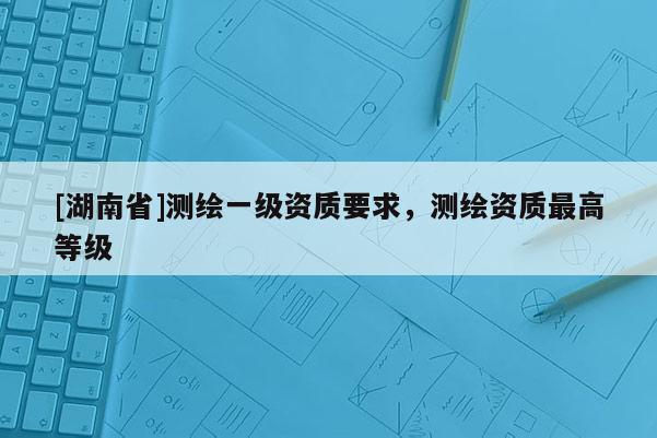 [湖南省]测绘一级资质要求，测绘资质最高等级