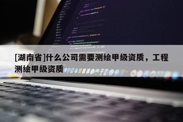 [湖南省]什么公司需要测绘甲级资质，工程测绘甲级资质