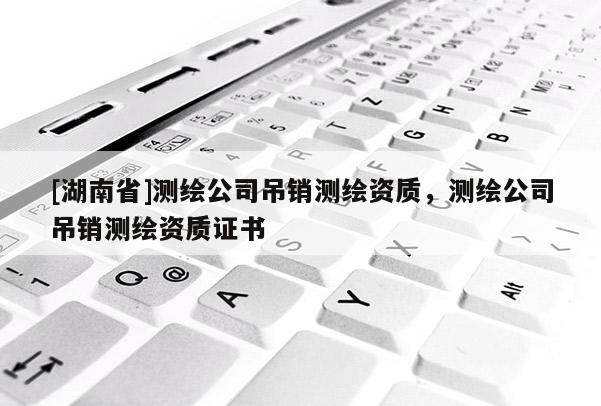 [湖南省]测绘公司吊销测绘资质，测绘公司吊销测绘资质证书