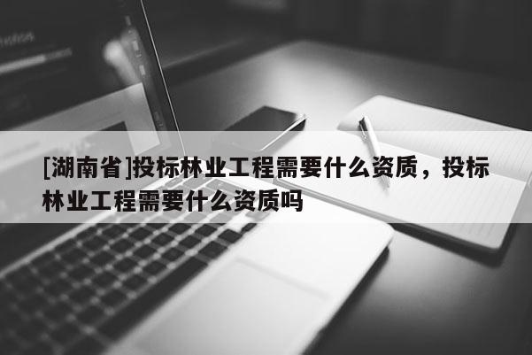 [湖南省]投标林业工程需要什么资质，投标林业工程需要什么资质吗