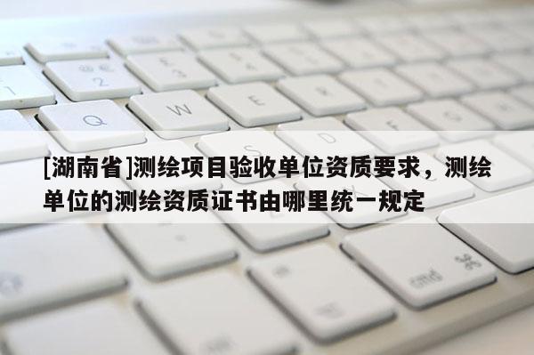 [湖南省]测绘项目验收单位资质要求，测绘单位的测绘资质证书由哪里统一规定