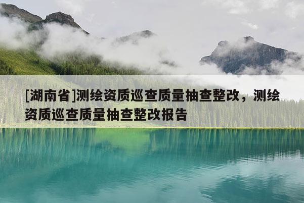 [湖南省]测绘资质巡查质量抽查整改，测绘资质巡查质量抽查整改报告