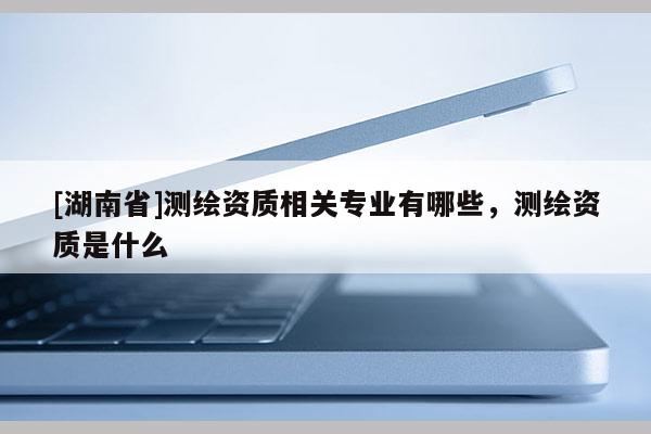 [湖南省]测绘资质相关专业有哪些，测绘资质是什么