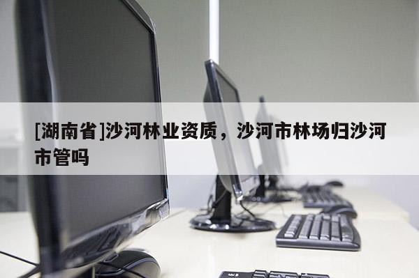 [湖南省]沙河林业资质，沙河市林场归沙河市管吗