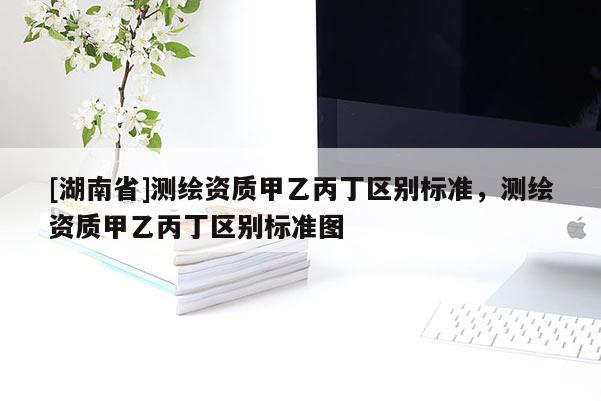 [湖南省]测绘资质甲乙丙丁区别标准，测绘资质甲乙丙丁区别标准图