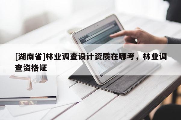 [湖南省]林业调查设计资质在哪考，林业调查资格证