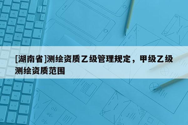 [湖南省]测绘资质乙级管理规定，甲级乙级测绘资质范围