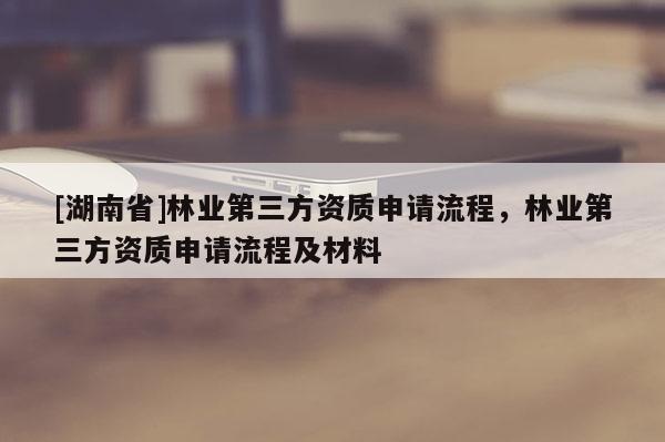 [湖南省]林业第三方资质申请流程，林业第三方资质申请流程及材料