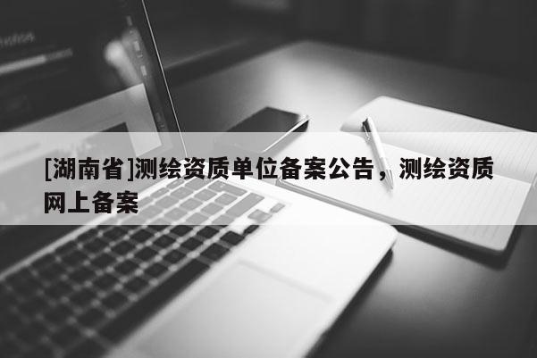 [湖南省]测绘资质单位备案公告，测绘资质网上备案