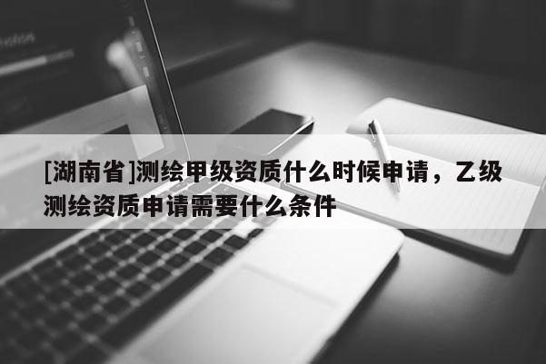 [湖南省]测绘甲级资质什么时候申请，乙级测绘资质申请需要什么条件