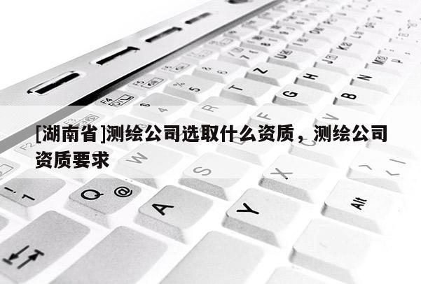 [湖南省]测绘公司选取什么资质，测绘公司资质要求