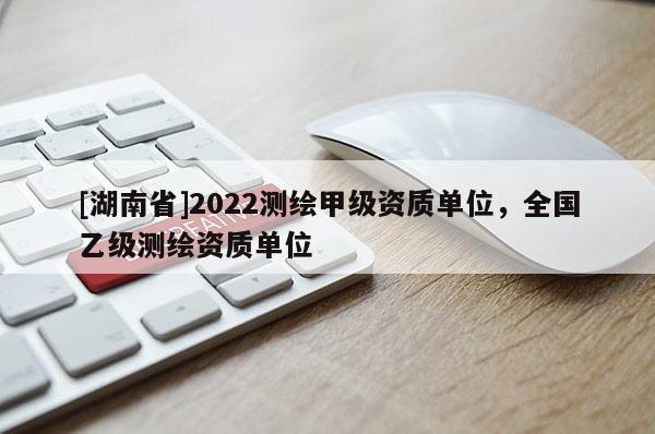 [湖南省]2022测绘甲级资质单位，全国乙级测绘资质单位