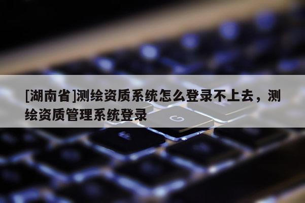 [湖南省]测绘资质系统怎么登录不上去，测绘资质管理系统登录