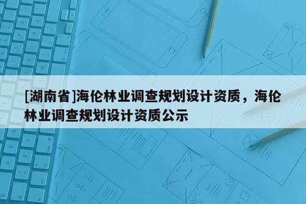 [湖南省]海伦林业调查规划设计资质，海伦林业调查规划设计资质公示