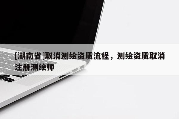 [湖南省]取消测绘资质流程，测绘资质取消注册测绘师