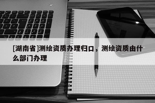 [湖南省]测绘资质办理归口，测绘资质由什么部门办理