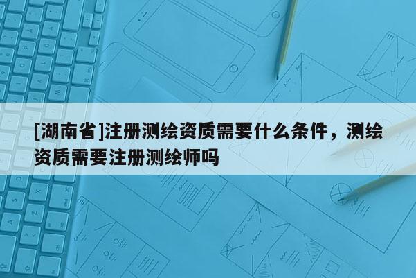 [湖南省]注册测绘资质需要什么条件，测绘资质需要注册测绘师吗