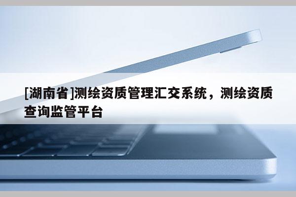 [湖南省]测绘资质管理汇交系统，测绘资质查询监管平台