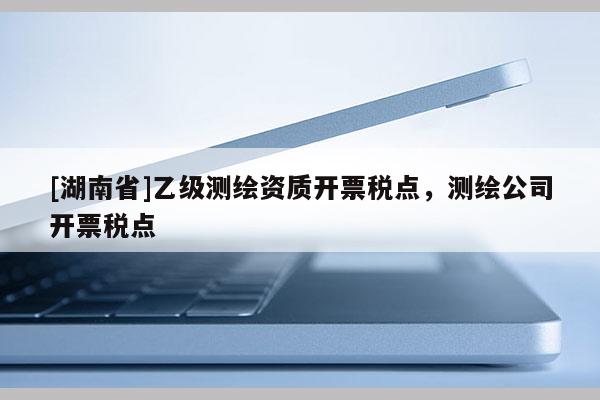 [湖南省]乙级测绘资质开票税点，测绘公司开票税点