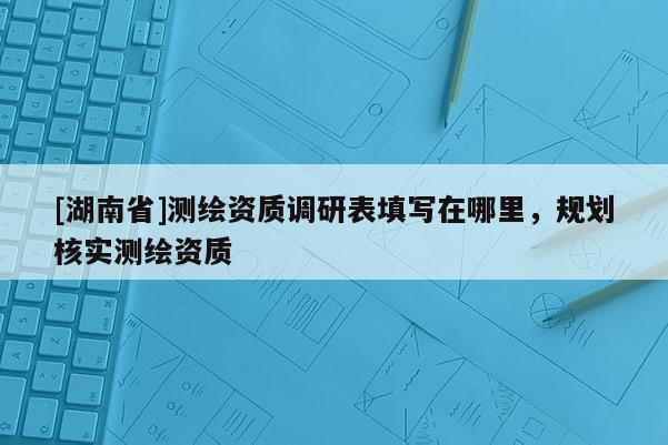 [湖南省]测绘资质调研表填写在哪里，规划核实测绘资质