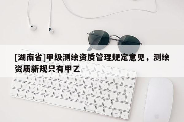 [湖南省]甲级测绘资质管理规定意见，测绘资质新规只有甲乙