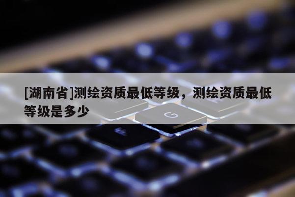 [湖南省]测绘资质最低等级，测绘资质最低等级是多少