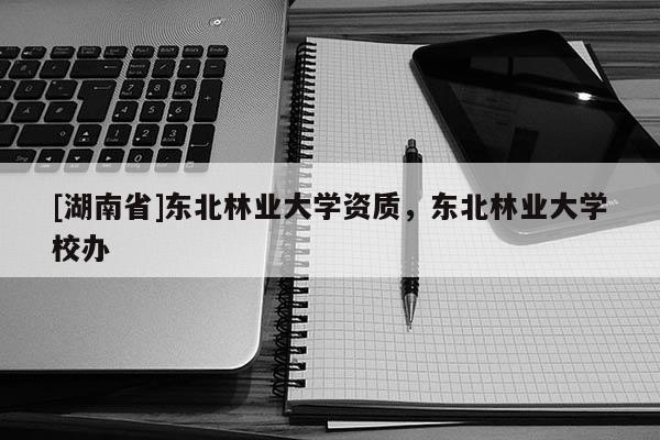 [湖南省]东北林业大学资质，东北林业大学校办