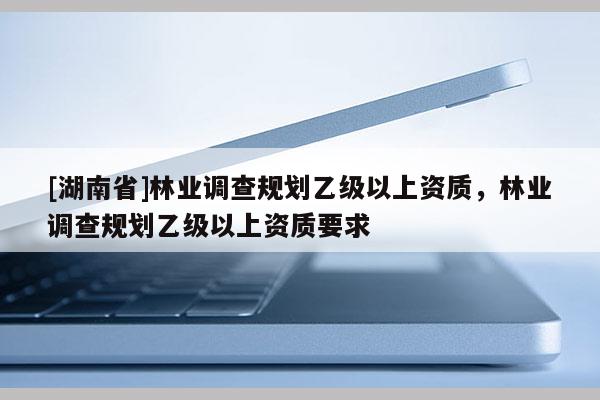 [湖南省]林业调查规划乙级以上资质，林业调查规划乙级以上资质要求