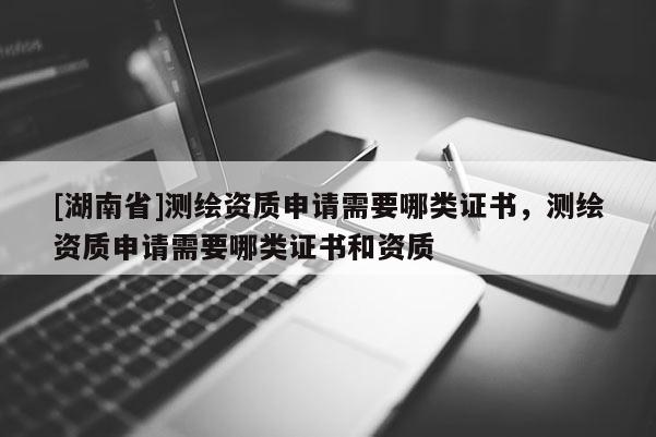 [湖南省]测绘资质申请需要哪类证书，测绘资质申请需要哪类证书和资质