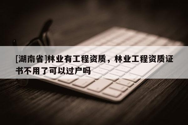 [湖南省]林业有工程资质，林业工程资质证书不用了可以过户吗