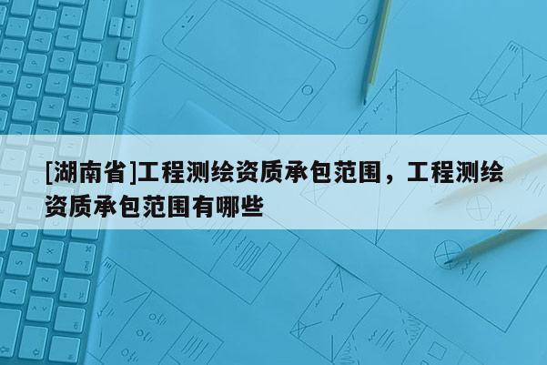 [湖南省]工程测绘资质承包范围，工程测绘资质承包范围有哪些