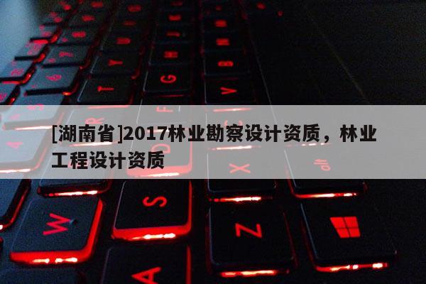 [湖南省]2017林业勘察设计资质，林业工程设计资质