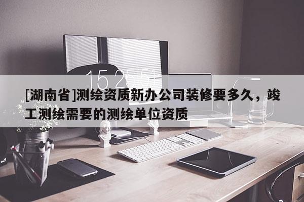 [湖南省]测绘资质新办公司装修要多久，竣工测绘需要的测绘单位资质