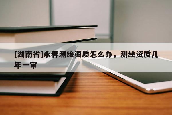 [湖南省]永春测绘资质怎么办，测绘资质几年一审