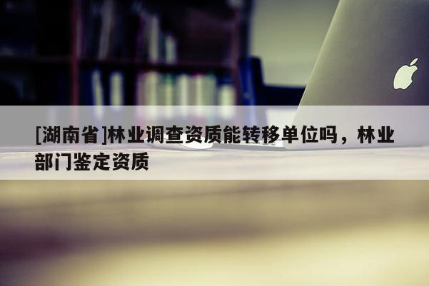 [湖南省]林业调查资质能转移单位吗，林业部门鉴定资质