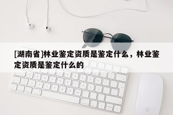 [湖南省]林业鉴定资质是鉴定什么，林业鉴定资质是鉴定什么的