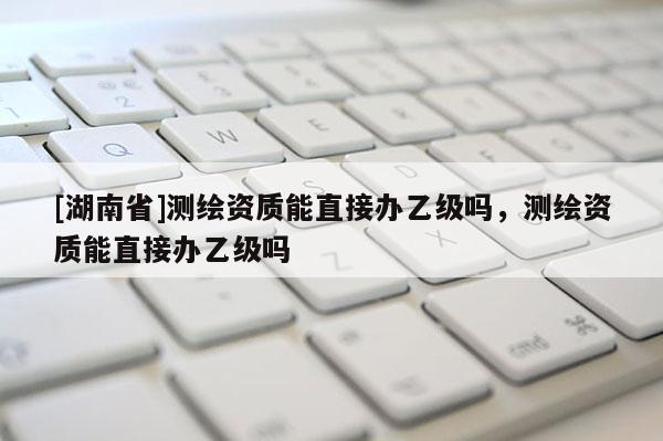 [湖南省]测绘资质能直接办乙级吗，测绘资质能直接办乙级吗