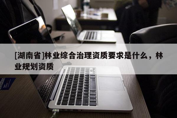 [湖南省]林业综合治理资质要求是什么，林业规划资质