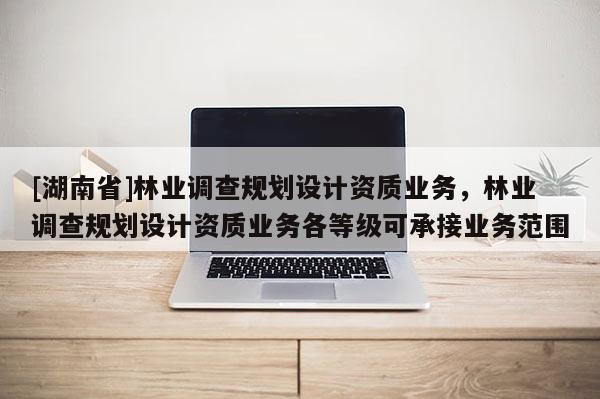 [湖南省]林业调查规划设计资质业务，林业调查规划设计资质业务各等级可承接业务范围