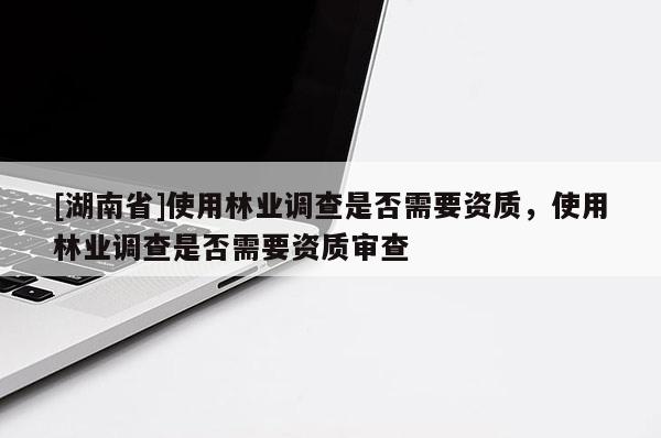 [湖南省]使用林业调查是否需要资质，使用林业调查是否需要资质审查