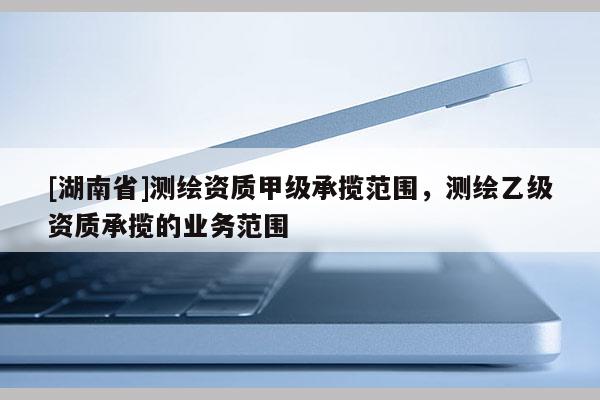 [湖南省]测绘资质甲级承揽范围，测绘乙级资质承揽的业务范围