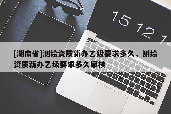 [湖南省]测绘资质新办乙级要求多久，测绘资质新办乙级要求多久审核