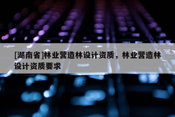 [湖南省]林业营造林设计资质，林业营造林设计资质要求