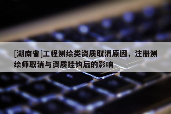 [湖南省]工程测绘类资质取消原因，注册测绘师取消与资质挂钩后的影响