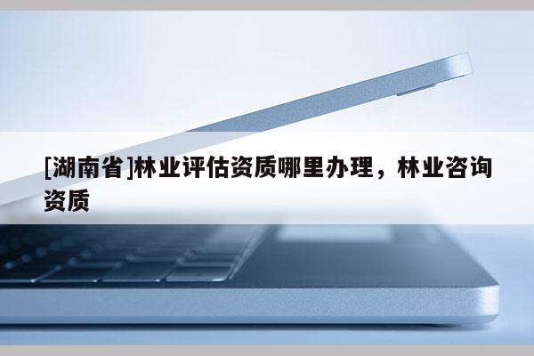 [湖南省]林业评估资质哪里办理，林业咨询资质
