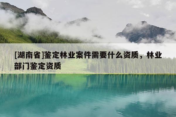 [湖南省]鉴定林业案件需要什么资质，林业部门鉴定资质